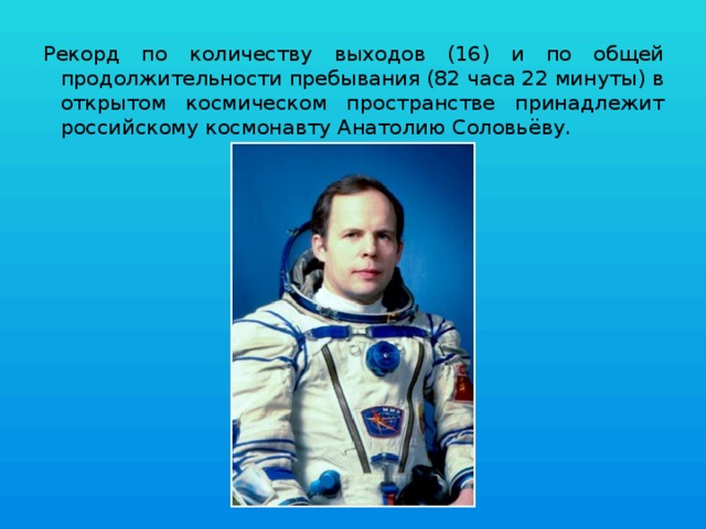 Рекорд по количеству выходов (16) и по общей продолжительности пребывания (82 часа 22 минуты) в открытом космическом пространстве принадлежит российскому космонавту Анатолию Соловьёву. 