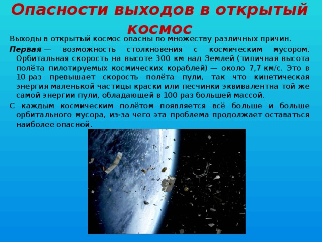 Опасности выходов в открытый космос Выходы в открытый космос опасны по множеству различных причин. Первая  — возможность столкновения с космическим мусором. Орбитальная скорость на высоте 300 км над Землей (типичная высота полёта пилотируемых космических кораблей) — около 7,7 км/с. Это в 10 раз превышает скорость полёта пули, так что кинетическая энергия маленькой частицы краски или песчинки эквивалентна той же самой энергии пули, обладающей в 100 раз большей массой. С каждым космическим полётом появляется всё больше и больше орбитального мусора, из-за чего эта проблема продолжает оставаться наиболее опасной. 