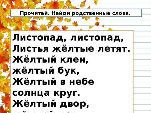  Прочитай. Найди родственные слова. Листопад, листопад,  Листья жёлтые летят.  Жёлтый клен, жёлтый бук,  Жёлтый в небе солнца круг.  Жёлтый двор, жёлтый дом.  Вся земля желта кругом. 
