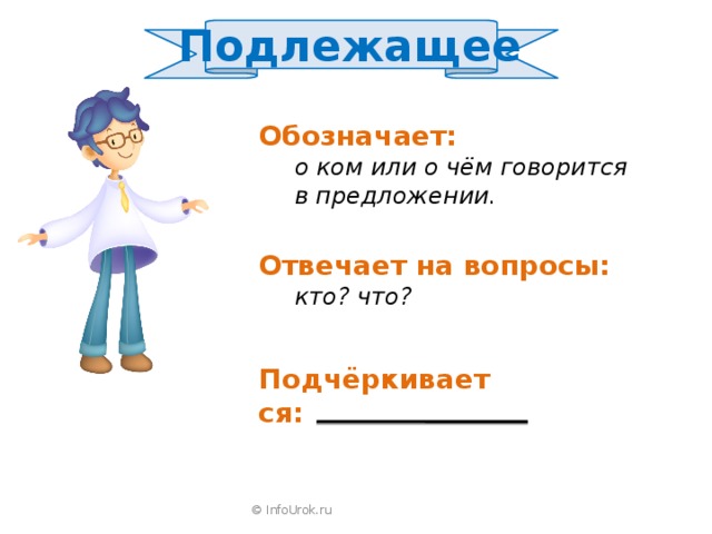 Подлежащее  Обозначает:  о ком или о чём говорится  в предложении. Отвечает на вопросы:  кто? что? Подчёркивается: © InfoUrok.ru 