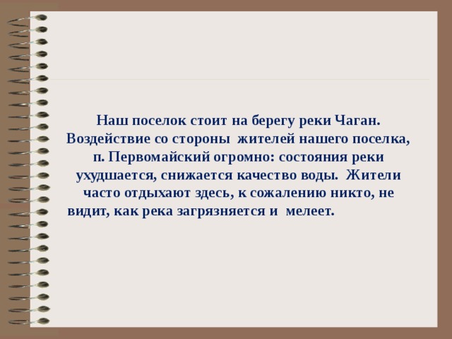  Наш поселок стоит на берегу реки Чаган. Воздействие со стороны жителей нашего поселка, п. Первомайский огромно: состояния реки ухудшается, снижается качество воды. Жители часто отдыхают здесь, к сожалению никто, не видит, как река загрязняется и мелеет. 