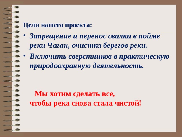  Цели нашего проекта: Запрещение и перенос свалки в пойме реки Чаган, очистка берегов реки. Включить сверстников в практическую природоохранную деятельность.     Мы хотим сделать все, чтобы река снова стала чистой!  