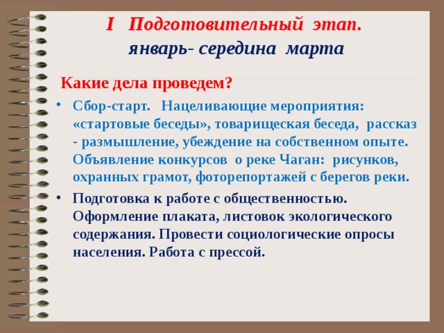 I Подготовительный этап.  январь- середина марта    Какие дела проведем? Сбор-старт. Нацеливающие мероприятия: «стартовые беседы», товарищеская беседа, рассказ - размышление, убеждение на собственном опыте. Объявление конкурсов о реке Чаган: рисунков, охранных грамот, фоторепортажей с берегов реки. Подготовка к работе с общественностью. Оформление плаката, листовок экологического содержания. Провести социологические опросы населения. Работа с прессой.  