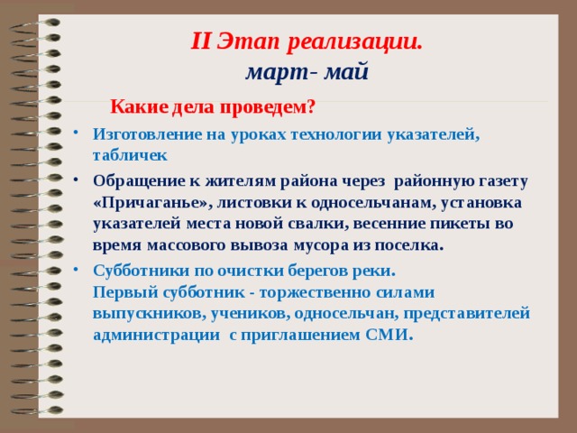  II Этап реализации.  март- май  Какие дела проведем? Изготовление на уроках технологии указателей, табличек Обращение к жителям района через районную газету «Причаганье», листовки к односельчанам, установка указателей места новой свалки, весенние пикеты во время массового вывоза мусора из поселка. Субботники по очистки берегов реки. Первый субботник - торжественно силами выпускников, учеников, односельчан, представителей администрации с приглашением СМИ.   