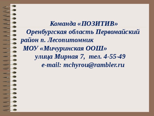       Команда «ПОЗИТИВ»  Оренбургская область Первомайский район п. Лесопитомник МОУ «Мичуринская ООШ» улица Мирная 7, тел. 4-55-49  e-mail: mchyrou@rambler.ru      