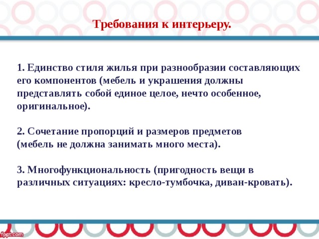 Требования к интерьеру.  1. Единство стиля жилья при разнообразии составляющих его компонентов (мебель и украшения должны представлять собой единое целое, нечто особенное, оригинальное).  2. Сочетание пропорций и размеров предметов (мебель не должна занимать много места).  3. Многофункциональность (пригодность вещи в различных ситуациях: кресло-тумбочка, диван-кровать). 
