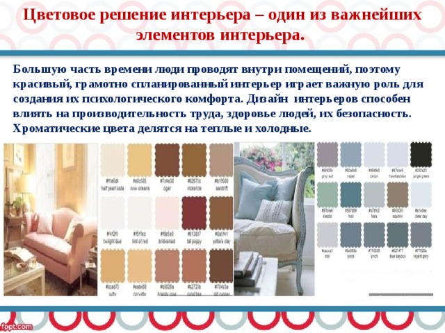 Цветовое решение интерьера – один из важнейших элементов интерьера. Большую часть времени люди проводят внутри помещений, поэтому красивый, грамотно спланированный интерьер играет важную роль для создания их психологического комфорта. Дизайн интерьеров способен влиять на производительность труда, здоровье людей, их безопасность.  Хроматические цвета делятся на теплые и холодные.   