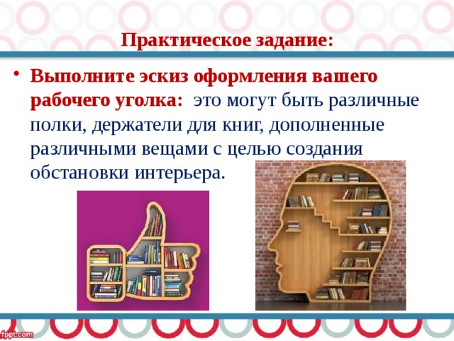 Практическое задание: Выполните эскиз оформления вашего рабочего уголка: это могут быть различные полки, держатели для книг, дополненные различными вещами с целью создания обстановки интерьера. 