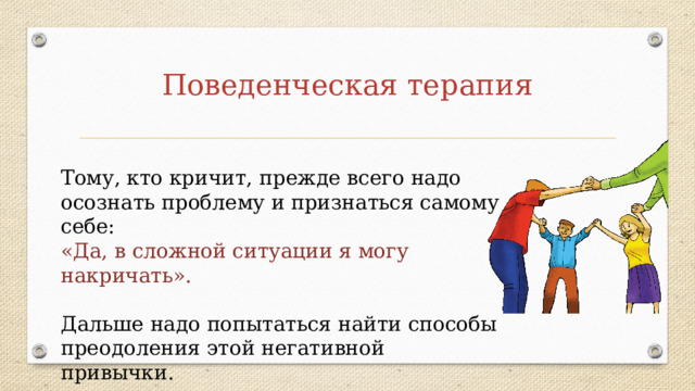 Поведенческая терапия Тому, кто кричит, прежде всего надо осознать проблему и признаться самому себе: «Да, в сложной ситуации я могу накричать».   Дальше надо попытаться найти способы преодоления этой негативной привычки. 