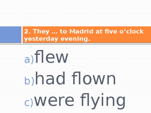 2. They … to Madrid at five o’clock yesterday evening. flew had flown were flying 