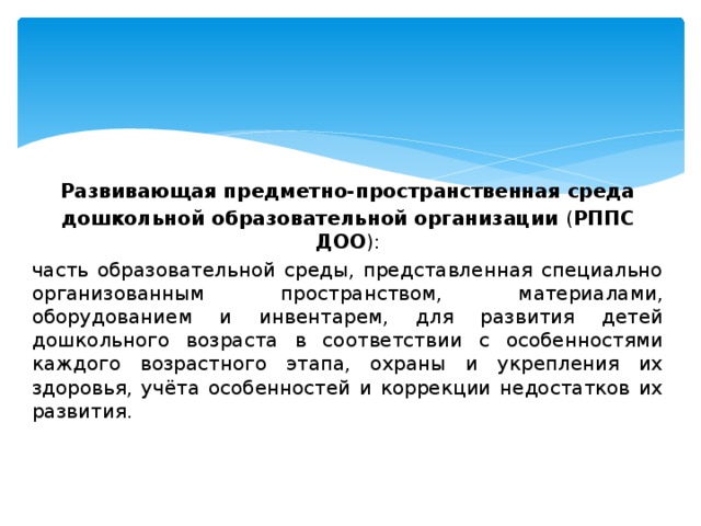 Развивающая предметно-пространственная среда дошкольной образовательной организации ( РППС ДОО ): часть образовательной среды, представленная специально организованным пространством, материалами, оборудованием и инвентарем, для развития детей дошкольного возраста в соответствии с особенностями каждого возрастного этапа, охраны и укрепления их здоровья, учёта особенностей и коррекции недостатков их развития. 