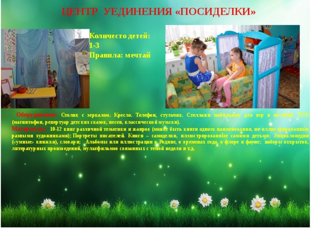 ЦЕНТР УЕДИНЕНИЯ «ПОСИДЕЛКИ» Количесто детей: 1-3 Правила: мечтай  Оборудование: Столик с зеркалом. Кресло. Телефон, стульчик. Стеллажи мобильные для игр и пособий. ТСО (магнитофон, репертуар детских сказок, песен, классической музыки). Материалы:  10-12 книг различной тематики и жанров (может быть книги одного наименования, но иллюстрированные разными художниками); Портреты писателей. Книги – самоделки, иллюстрированные самими детьми; Энциклопедии («умные» книжки), словари;   Альбомы или иллюстрации о Родине, о временах года, о флоре и фауне;  наборы открыток, литературных произведений, мультфильмов связанных с темой недели и т.д. 