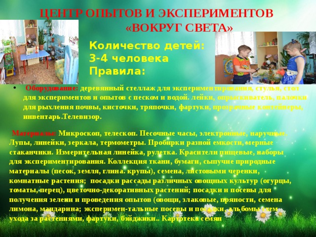 ЦЕНТР ОПЫТОВ И ЭКСПЕРИМЕНТОВ  «ВОКРУГ СВЕТА» Количество детей: 3-4 человека Правила:  Оборудование: деревянный стеллаж для экспериментирования, стулья, стол для экспериментов и опытов с песком и водой. лейки, опрыскиватель, палочки для рыхления почвы, кисточки, тряпочки, фартуки, прозрачные контейнеры, инвентарь.Телевизор.  Материалы: Микроскоп, телескоп. Песочные часы, электронные, наручные. Лупы, линейки, зеркала, термометры. Пробирки разной емкости, мерные стаканчики. Измерительная линейка, рулетка. Красители пищевые, наборы для экспериментирования. Коллекция ткани, бумаги, сыпучие природные материалы (песок, земля, глина. крупы), семена, листовыми черенки, комнатные растения; посадки рассады различных овощных культур (огурцы, томаты, перец), цветочно-декоративных растений; посадки и посевы для получения зелени и проведения опытов (овощи, злаковые, пряности, семена лимона, мандарина; эксперимен-тальные посевы и посадки, альбомы схем ухода за растениями, фартуки, бэйджики.. Картотека семян 