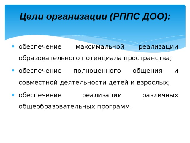 Цели организации (РППС ДОО):    обеспечение максимальной реализации образовательного потенциала пространства; обеспечение полноценного общения и совместной деятельности детей и взрослых; обеспечение реализации различных общеобразовательных программ. 