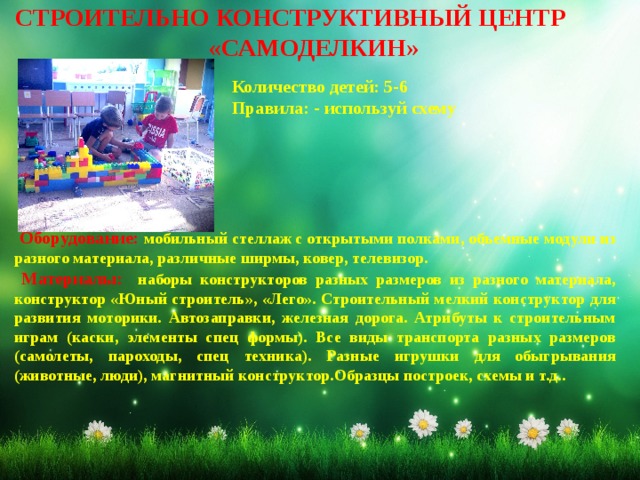 СТРОИТЕЛЬНО КОНСТРУКТИВНЫЙ ЦЕНТР «САМОДЕЛКИН»  Количество детей: 5-6 Правила: - используй схему  Оборудование: мобильный стеллаж с открытыми полками, объемные модули из разного материала, различные ширмы, ковер, телевизор.  Материалы: наборы конструкторов разных размеров из разного материала, конструктор «Юный строитель», «Лего». Строительный мелкий конструктор для развития моторики. Автозаправки, железная дорога. Атрибуты к строительным играм (каски, элементы спец формы). Все виды транспорта разных размеров (самолеты, пароходы, спец техника). Разные игрушки для обыгрывания (животные, люди), магнитный конструктор.Образцы построек, схемы и т.д.. 