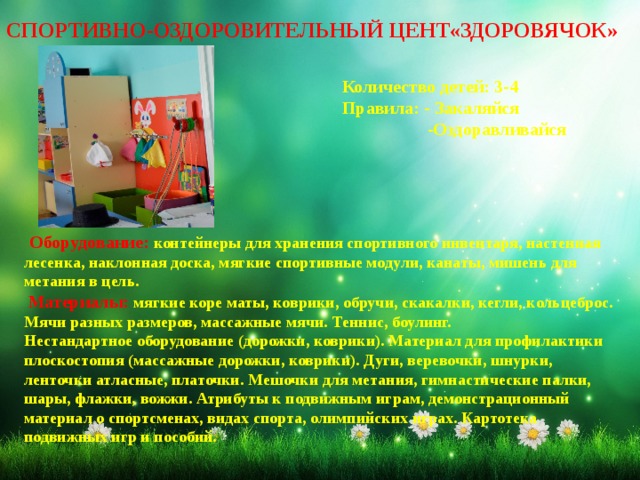 СПОРТИВНО-ОЗДОРОВИТЕЛЬНЫЙ ЦЕНТ«ЗДОРОВЯЧОК» Количество детей: 3-4 Правила: - Закаляйся  -Оздоравливайся   Оборудование: контейнеры для хранения спортивного инвентаря, настенная лесенка, наклонная доска, мягкие спортивные модули, канаты, мишень для метания в цель.   Материалы: мягкие коре маты, коврики, обручи, скакалки, кегли, кольцеброс. Мячи разных размеров, массажные мячи. Теннис, боулинг. Нестандартное оборудование (дорожки, коврики). Материал для профилактики плоскостопия (массажные дорожки, коврики). Дуги, веревочки, шнурки, ленточки атласные, платочки. Мешочки для метания, гимнастические палки, шары, флажки, вожжи. Атрибуты к подвижным играм, демонстрационный материал о спортсменах, видах спорта, олимпийских играх. Картотека подвижных игр и пособий.    