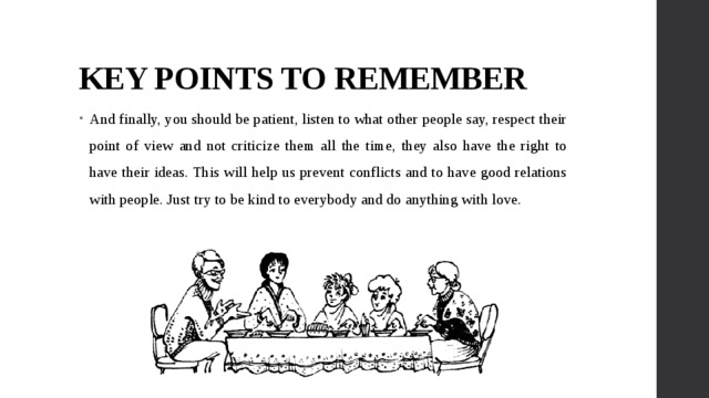 KEY POINTS TO REMEMBER And finally, you should be patient, listen to what other people say, respect their point of view and not criticize them all the time, they also have the right to have their ideas. This will help us prevent conflicts and to have good relations with people. Just try to be kind to everybody and do anything with love. 