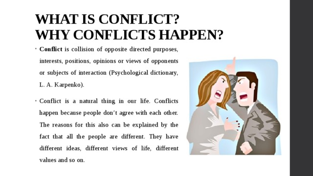 WHAT IS CONFLICT?  WHY CONFLICTS HAPPEN? Conflict is collision of opposite directed purposes, interests, positions, opinions or views of opponents or subjects of interaction (Psychological dictionary, L. A. Karpenko). Conflict is a natural thing in our life. Conflicts happen because people don’t agree with each other. The reasons for this also can be explained by the fact that all the people are different. They have different ideas, different views of life, different values and so on. 