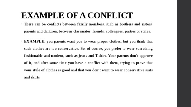 EXAMPLE OF A CONFLICT There can be conflicts between family members, such as brothers and sisters, parents and children, between classmates, friends, colleagues, parties or states. EXAMPLE : you parents want you to wear proper clothes, but you think that such clothes are too conservative. So, of course, you prefer to wear something fashionable and modern, such as jeans and T-shirt. Your parents don’t approve of it, and after some time you have a conflict with them, trying to prove that your style of clothes is good and that you don’t want to wear conservative suits and skirts. 