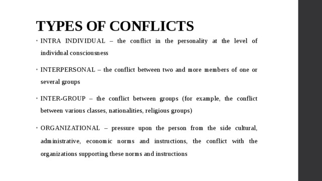 TYPES OF CONFLICTS INTRA INDIVIDUAL – the conflict in the personality at the level of individual consciousness INTERPERSONAL – the conflict between two and more members of one or several groups INTER-GROUP – the conflict between groups (for example, the conflict between various classes, nationalities, religious groups) ORGANIZATIONAL – pressure upon the person from the side cultural, administrative, economic norms and instructions, the conflict with the organizations supporting these norms and instructions 