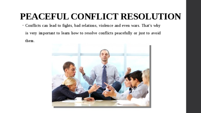 PEACEFUL CONFLICT RESOLUTION Conflicts can lead to fights, bad relations, violence and even wars. That’s why is very important to learn how to resolve conflicts peacefully or just to avoid them. 