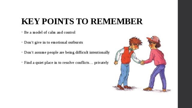 KEY POINTS TO REMEMBER Be a model of calm and control Don’t give in to emotional outbursts Don’t assume people are being difficult intentionally Find a quiet place in to resolve conflicts… privately 