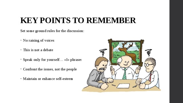 KEY POINTS TO REMEMBER Set some ground rules for the discussion: No raising of voices This is not a debate Speak only for yourself… «I» phrases Confront the issues, not the people Maintain or enhance self-esteem 