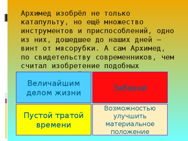 Архимед изобрёл не только катапульту, но ещё множество инструментов и приспособлений, одно из них, дошедшее до наших дней – винт от мясорубки. А сам Архимед, по свидетельству современников, чем считал изобретение подобных приспособлений?        Величайшим делом жизни Забавой Пустой тратой времени Возможностью улучшить материальное положение 