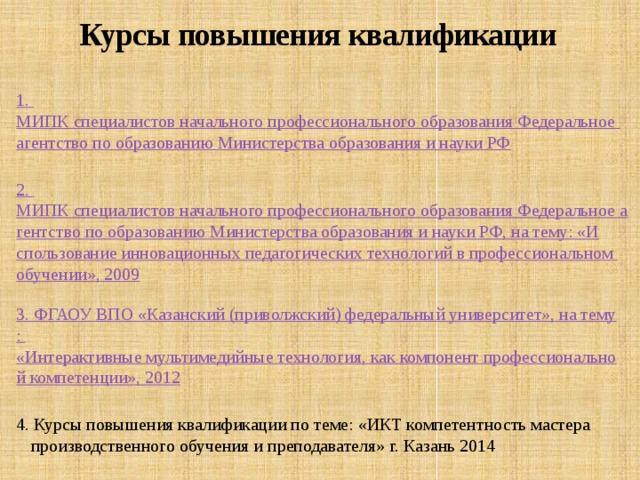 Курсы повышения квалификации 1. МИПК специалистов начального профессионального образования Федеральное агентство по образованию Министерства образования и науки РФ 2. МИПК специалистов начального профессионального образования Федеральное агентство по образованию Министерства образования и науки РФ, на тему: «Использование инновационных педагогических технологий в профессиональном обучении», 2009 3. ФГАОУ ВПО «Казанский (приволжский) федеральный университет», на тему : «Интерактивные мультимедийные технология, как компонент профессиональной компетенции», 2012 4. Курсы повышения квалификации по теме: «ИКТ компетентность мастера производственного обучения и преподавателя» г. Казань 2014 5 . ФГБОУ ДПО 