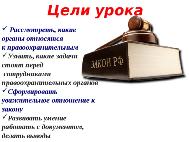 Цели урока  Рассмотреть, какие органы относятся к правоохранительным Узнать, какие задачи стоят перед  сотрудниками правоохранительных органов Сформировать уважительное отношение к закону Развивать умение работать с документом, делать выводы  