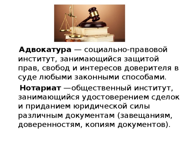   Адвокатура — социально-правовой институт, занимающийся защитой прав, свобод и интересов доверителя в суде любыми законными способами.  Нотариат —общественный институт, занимающийся удостоверением сделок и приданием юридической силы различным документам (завещаниям, доверенностям, копиям документов). 