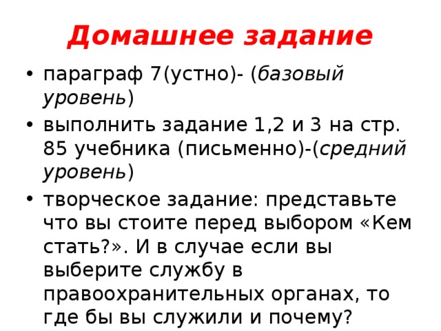 Домашнее задание параграф 7(устно)- ( базовый уровень ) выполнить задание 1,2 и 3 на стр. 85 учебника (письменно)-( средний уровень ) творческое задание: представьте что вы стоите перед выбором «Кем стать?». И в случае если вы выберите службу в правоохранительных органах, то где бы вы служили и почему?( повышенный уровень ) 