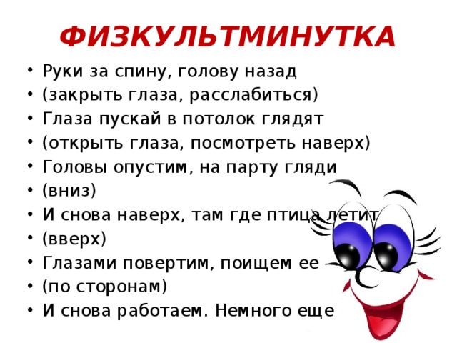 ФИЗКУЛЬТМИНУТКА Руки за спину, голову назад (закрыть глаза, расслабиться) Глаза пускай в потолок глядят (открыть глаза, посмотреть наверх) Головы опустим, на парту гляди (вниз) И снова наверх, там где птица летит (вверх) Глазами повертим, поищем ее (по сторонам) И снова работаем. Немного еще 