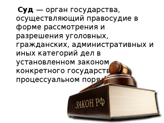  Суд — орган государства, осуществляющий правосудие в форме рассмотрения и разрешения уголовных, гражданских, административных и иных категорий дел в установленном законом конкретного государства процессуальном порядке. 