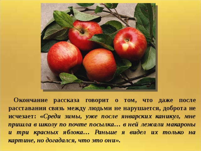  Окончание рассказа говорит о том, что даже после расставания связь между людьми не нарушается, доброта не исчезает: « Среди зимы, уже после январских каникул, мне пришла в школу по почте посылка… в ней лежали макароны и три красных яблока… Раньше я видел их только на картине, но догадался, что это они». 
