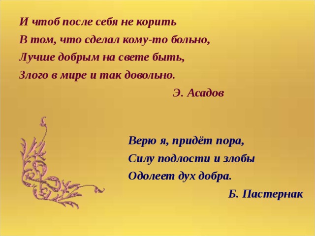 И чтоб после себя не корить В том, что сделал кому-то больно, Лучше добрым на свете быть, Злого в мире и так довольно.    Э. Асадов Верю я, придёт пора, Силу подлости и злобы Одолеет дух добра. Б. Пастернак 