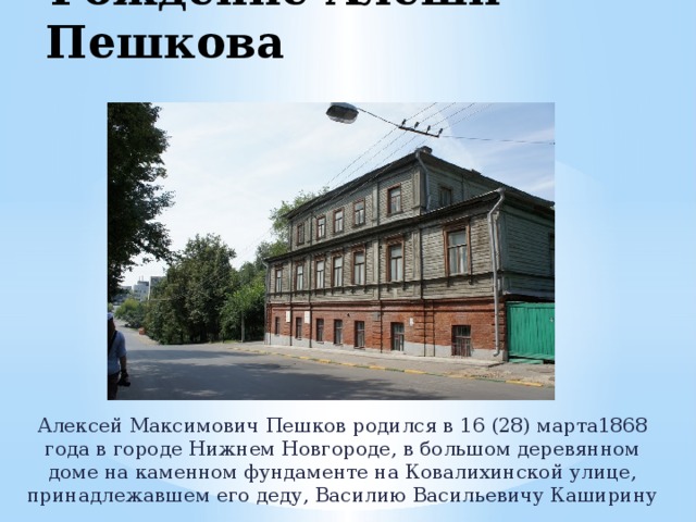 Рождение Алёши Пешкова Алексей Максимович Пешков родился в 16 (28) марта1868 года в городе Нижнем Новгороде, в большом деревянном доме на каменном фундаменте на Ковалихинской улице, принадлежавшем его деду, Василию Васильевичу Каширину 