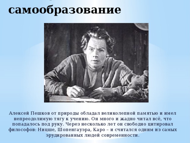 Способности и самообразование Алексей Пешков от природы обладал великолепной памятью и имел непреодолимую тягу к учению. Он много и жадно читал всё, что попадалось под руку. Через несколько лет он свободно цитировал философов: Ницше, Шопенгауэра, Каро – и считался одним из самых эрудированных людей современности. 