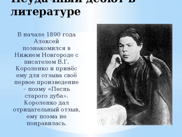 Неудачный дебют в литературе В начале 1890 года Алексей познакомился в Нижнем Новгороде с писателем В.Г. Короленко и принёс ему для отзыва своё первое произведение – поэму «Песнь старого дуба». Короленко дал отрицательный отзыв, ему поэма не понравилась. 