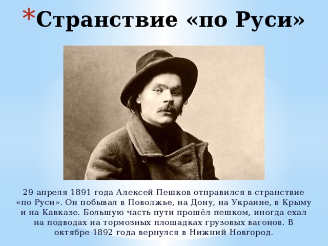 Странствие «по Руси» 29 апреля 1891 года Алексей Пешков отправился в странствие «по Руси». Он побывал в Поволжье, на Дону, на Украине, в Крыму и на Кавказе. Большую часть пути прошёл пешком, иногда ехал на подводах на тормозных площадках грузовых вагонов. В октябре 1892 года вернулся в Нижний Новгород. 