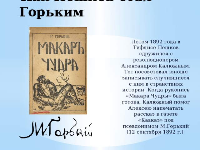 Как Пешков стал Горьким Летом 1892 года в Тифлисе Пешков сдружился с революционером Александром Калюжным. Тот посоветовал юноше записывать случившиеся с ним в странствиях истории. Когда рукопись «Макара Чудры» была готова, Калюжный помог Алексею напечатать рассказ в газете «Кавказ» под псевдонимом М.Горький (12 сентября 1892 г.) 