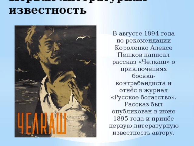 Первая литературная известность В августе 1894 года по рекомендации Короленко Алексе Пешков написал рассказ «Челкаш» о приключениях босяка-контрабандиста и отнёс в журнал «Русское богатство». Рассказ был опубликован в июне 1895 года и принёс первую литературную известность автору. 