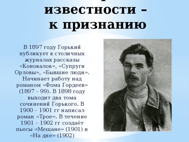 От первой известности –  к признанию В 1897 году Горький публикует в столичных журналах рассказы «Коновалов», «Супруги Орловы», «Бывшие люди». Начинает работу над романом «Фома Гордеев» (1897 – 99). В 1898 году выходит два тома сочинений Горького. В 1900 – 1901 гг написал роман «Трое». В течение 1901 – 1902 гг создаёт пьесы «Мещане» (1901) и «На дне» (1902) 