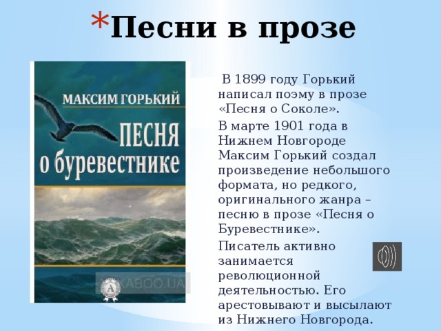 Песни в прозе  В 1899 году Горький написал поэму в прозе «Песня о Соколе». В марте 1901 года в Нижнем Новгороде Максим Горький создал произведение небольшого формата, но редкого, оригинального жанра – песню в прозе «Песня о Буревестнике». Писатель активно занимается революционной деятельностью. Его арестовывают и высылают из Нижнего Новгорода. 
