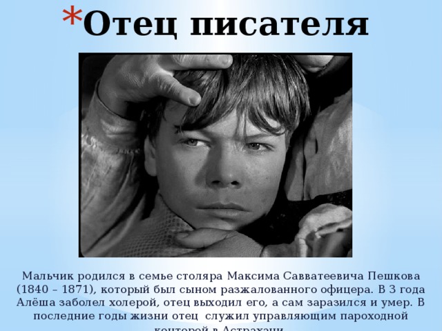 Отец писателя Мальчик родился в семье столяра Максима Савватеевича Пешкова (1840 – 1871), который был сыном разжалованного офицера. В 3 года Алёша заболел холерой, отец выходил его, а сам заразился и умер. В последние годы жизни отец служил управляющим пароходной конторой в Астрахани . 