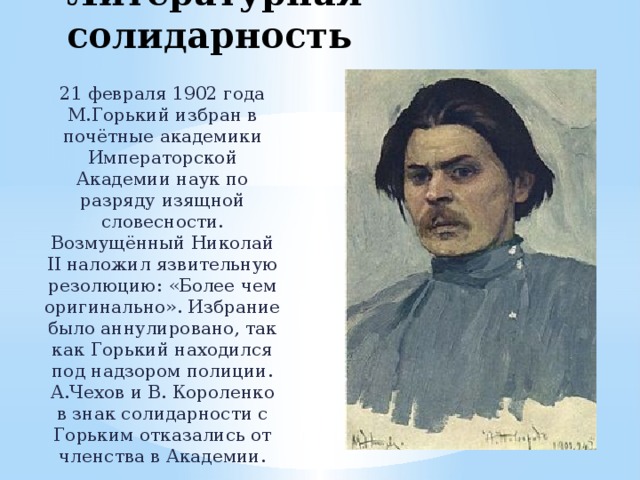 Литературная солидарность 21 февраля 1902 года М.Горький избран в почётные академики Императорской Академии наук по разряду изящной словесности. Возмущённый Николай II наложил язвительную резолюцию: «Более чем оригинально». Избрание было аннулировано, так как Горький находился под надзором полиции. А.Чехов и В. Короленко в знак солидарности с Горьким отказались от членства в Академии. 