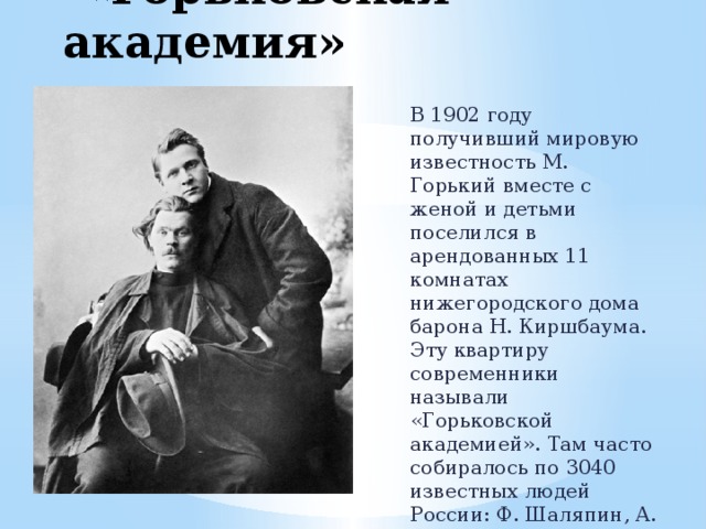  «Горьковская академия» В 1902 году получивший мировую известность М. Горький вместе с женой и детьми поселился в арендованных 11 комнатах нижегородского дома барона Н. Киршбаума. Эту квартиру современники называли «Горьковской академией». Там часто собиралось по 3040 известных людей России: Ф. Шаляпин, А. Чехов, Л. Толстой, И. Бунин, Л. Андреев И. Репин, К. Станиславский и др. 