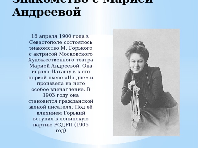 Знакомство с Марией Андреевой 18 апреля 1900 года в Севастополе состоялось знакомство М. Горького с актрисой Московского Художественного театра Марией Андреевой. Она играла Наташу в в его первой пьесе «На дне» и произвела на него особое впечатление. В 1903 году она становится гражданской женой писателя. Под её влиянием Горький вступил в ленинскую партию РСДРП (1905 год) 