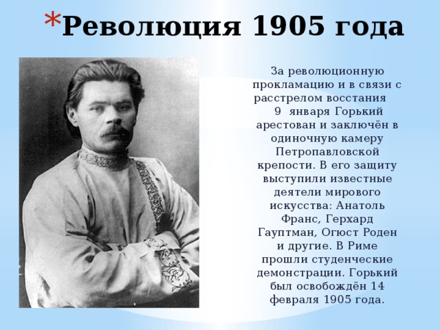 Революция 1905 года За революционную прокламацию и в связи с расстрелом восстания 9 января Горький арестован и заключён в одиночную камеру Петропавловской крепости. В его защиту выступили известные деятели мирового искусства: Анатоль Франс, Герхард Гауптман, Огюст Роден и другие. В Риме прошли студенческие демонстрации. Горький был освобождён 14 февраля 1905 года. 