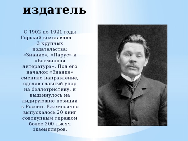 Талантливый издатель С 1902 по 1921 годы Горький возглавлял 3 крупных издательства: «Знание», «Парус» и «Всемирная литература». Под его началом «Знание» сменило направление, сделав главный упор на беллетристику, и выдвинулось на лидирующие позиции в России. Ежемесячно выпускалось 20 книг совокупным тиражом более 200 тысяч экземпляров. 